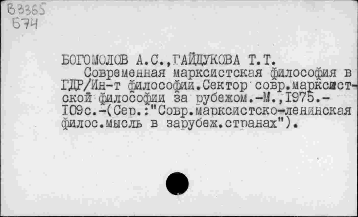 ﻿
БОГОМОЛОВ А. С., ГАЙДУКОВ А Т.Т.
Современная марксистская философия в ГДР/Ин-г философии.Сектор совр.марксист ской философии за оубежом.-М.,1975.-109 с. - (Се о.: ’’ С овр. м а окси с ток о-ле нин ск ая филос.мысль в заоубеж.стпанах”).